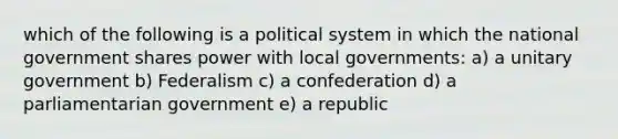 which of the following is a political system in which the national government shares power with local governments: a) a unitary government b) Federalism c) a confederation d) a parliamentarian government e) a republic