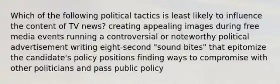 Which of the following political tactics is least likely to influence the content of TV news? creating appealing images during free media events running a controversial or noteworthy political advertisement writing eight-second "sound bites" that epitomize the candidate's policy positions finding ways to compromise with other politicians and pass public policy