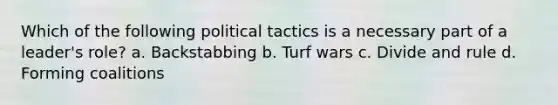 Which of the following political tactics is a necessary part of a leader's role? a. Backstabbing b. Turf wars c. Divide and rule d. Forming coalitions