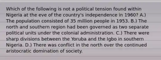 Which of the following is not a political tension found within Nigeria at the eve of the country's independence in 1960? A.) The population consisted of 35 million people in 1953. B.) The north and southern region had been governed as two separate political units under the colonial administration. C.) There were sharp divisions between the Yoruba and the Igbo in southern Nigeria. D.) There was conflict in the north over the continued aristocratic domination of society.