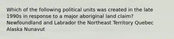 Which of the following political units was created in the late 1990s in response to a major aboriginal land claim? Newfoundland and Labrador the Northeast Territory Quebec Alaska Nunavut