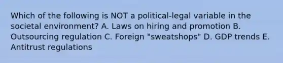 Which of the following is NOT a political-legal variable in the societal environment? A. Laws on hiring and promotion B. Outsourcing regulation C. Foreign "sweatshops" D. GDP trends E. Antitrust regulations