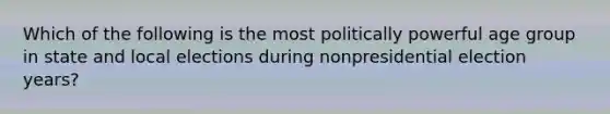 Which of the following is the most politically powerful age group in state and local elections during nonpresidential election years?