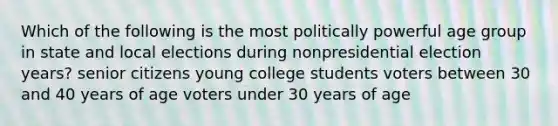 Which of the following is the most politically powerful age group in state and local elections during nonpresidential election years? senior citizens young college students voters between 30 and 40 years of age voters under 30 years of age