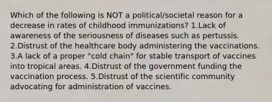 Which of the following is NOT a political/societal reason for a decrease in rates of childhood immunizations? 1.Lack of awareness of the seriousness of diseases such as pertussis. 2.Distrust of the healthcare body administering the vaccinations. 3.A lack of a proper "cold chain" for stable transport of vaccines into tropical areas. 4.Distrust of the government funding the vaccination process. 5.Distrust of the scientific community advocating for administration of vaccines.