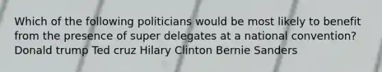 Which of the following politicians would be most likely to benefit from the presence of super delegates at a national convention? Donald trump Ted cruz Hilary Clinton Bernie Sanders