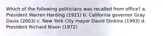 Which of the following politicians was recalled from office? a. President Warren Harding (1921) b. California governor Gray Davis (2003) c. New York City mayor David Dinkins (1993) d. President Richard Nixon (1972)