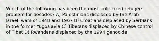 Which of the following has been the most politicized refugee problem for decades? A) Palestinians displaced by the Arab-Israeli wars of 1948 and 1967 B) Croatians displaced by Serbians in the former Yugoslavia C) Tibetans displaced by Chinese control of Tibet D) Rwandans displaced by the 1994 genocide