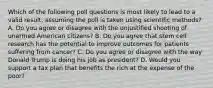 Which of the following poll questions is most likely to lead to a valid result, assuming the poll is taken using scientific methods? A. Do you agree or disagree with the unjustified shooting of unarmed American citizens? B. Do you agree that stem cell research has the potential to improve outcomes for patients suffering from cancer? C. Do you agree or disagree with the way Donald Trump is doing his job as president? D. Would you support a tax plan that benefits the rich at the expense of the poor?