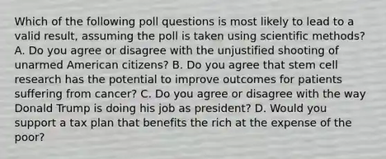 Which of the following poll questions is most likely to lead to a valid result, assuming the poll is taken using scientific methods? A. Do you agree or disagree with the unjustified shooting of unarmed American citizens? B. Do you agree that stem cell research has the potential to improve outcomes for patients suffering from cancer? C. Do you agree or disagree with the way Donald Trump is doing his job as president? D. Would you support a tax plan that benefits the rich at the expense of the poor?