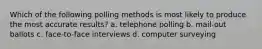 Which of the following polling methods is most likely to produce the most accurate results? a. telephone polling b. mail-out ballots c. face-to-face interviews d. computer surveying