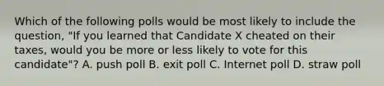 Which of the following polls would be most likely to include the question, "If you learned that Candidate X cheated on their taxes, would you be more or less likely to vote for this candidate"? A. push poll B. exit poll C. Internet poll D. straw poll