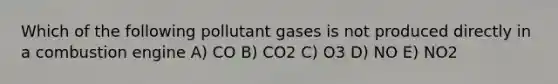 Which of the following pollutant gases is not produced directly in a combustion engine A) CO B) CO2 C) O3 D) NO E) NO2