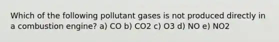 Which of the following pollutant gases is not produced directly in a combustion engine? a) CO b) CO2 c) O3 d) NO e) NO2