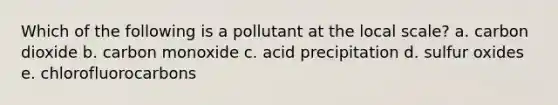 Which of the following is a pollutant at the local scale? a. carbon dioxide b. carbon monoxide c. acid precipitation d. sulfur oxides e. chlorofluorocarbons