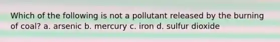 Which of the following is not a pollutant released by the burning of coal? a. arsenic b. mercury c. iron d. sulfur dioxide