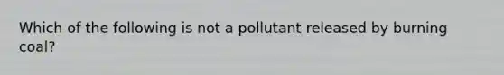 Which of the following is not a pollutant released by burning coal?