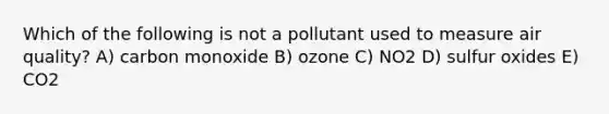 Which of the following is not a pollutant used to measure air quality? A) carbon monoxide B) ozone C) NO2 D) sulfur oxides E) CO2