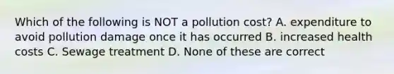 Which of the following is NOT a pollution cost? A. expenditure to avoid pollution damage once it has occurred B. increased health costs C. Sewage treatment D. None of these are correct