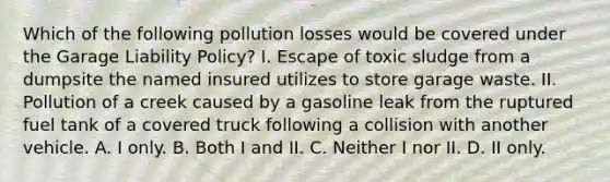 Which of the following pollution losses would be covered under the Garage Liability Policy? I. Escape of toxic sludge from a dumpsite the named insured utilizes to store garage waste. II. Pollution of a creek caused by a gasoline leak from the ruptured fuel tank of a covered truck following a collision with another vehicle. A. I only. B. Both I and II. C. Neither I nor II. D. II only.