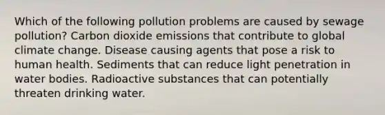 Which of the following pollution problems are caused by sewage pollution? Carbon dioxide emissions that contribute to global climate change. Disease causing agents that pose a risk to human health. Sediments that can reduce light penetration in water bodies. Radioactive substances that can potentially threaten drinking water.