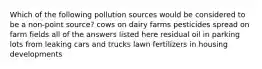 Which of the following pollution sources would be considered to be a non-point source? cows on dairy farms pesticides spread on farm fields all of the answers listed here residual oil in parking lots from leaking cars and trucks lawn fertilizers in housing developments