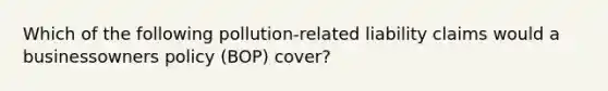 Which of the following pollution-related liability claims would a businessowners policy (BOP) cover?