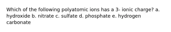 Which of the following polyatomic ions has a 3- ionic charge? a. hydroxide b. nitrate c. sulfate d. phosphate e. hydrogen carbonate