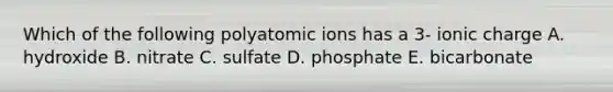 Which of the following polyatomic ions has a 3- ionic charge A. hydroxide B. nitrate C. sulfate D. phosphate E. bicarbonate