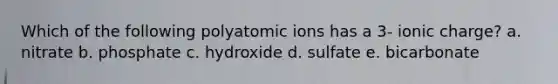 Which of the following polyatomic ions has a 3- ionic charge? a. nitrate b. phosphate c. hydroxide d. sulfate e. bicarbonate