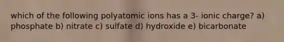 which of the following polyatomic ions has a 3- ionic charge? a) phosphate b) nitrate c) sulfate d) hydroxide e) bicarbonate