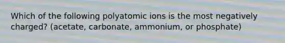 Which of the following polyatomic ions is the most negatively charged? (acetate, carbonate, ammonium, or phosphate)