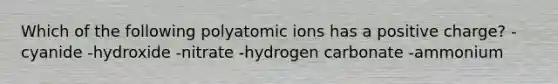 Which of the following polyatomic ions has a positive charge? -cyanide -hydroxide -nitrate -hydrogen carbonate -ammonium