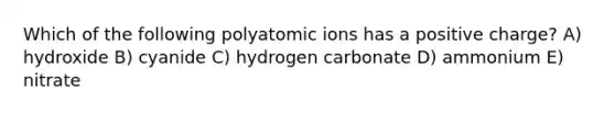 Which of the following polyatomic ions has a positive charge? A) hydroxide B) cyanide C) hydrogen carbonate D) ammonium E) nitrate