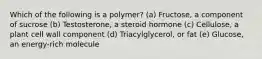 Which of the following is a polymer? (a) Fructose, a component of sucrose (b) Testosterone, a steroid hormone (c) Cellulose, a plant cell wall component (d) Triacylglycerol, or fat (e) Glucose, an energy-rich molecule