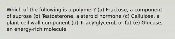 Which of the following is a polymer? (a) Fructose, a component of sucrose (b) Testosterone, a steroid hormone (c) Cellulose, a plant cell wall component (d) Triacylglycerol, or fat (e) Glucose, an energy-rich molecule