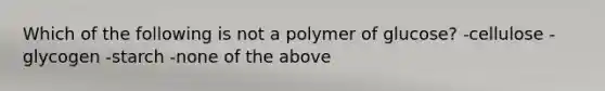 Which of the following is not a polymer of glucose? -cellulose -glycogen -starch -none of the above