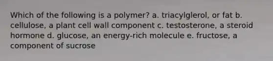 Which of the following is a polymer? a. triacylglerol, or fat b. cellulose, a plant cell wall component c. testosterone, a steroid hormone d. glucose, an energy-rich molecule e. fructose, a component of sucrose