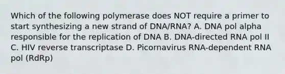 Which of the following polymerase does NOT require a primer to start synthesizing a new strand of DNA/RNA? A. DNA pol alpha responsible for the replication of DNA B. DNA-directed RNA pol II C. HIV reverse transcriptase D. Picornavirus RNA-dependent RNA pol (RdRp)