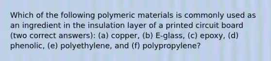 Which of the following polymeric materials is commonly used as an ingredient in the insulation layer of a printed circuit board (two correct answers): (a) copper, (b) E-glass, (c) epoxy, (d) phenolic, (e) polyethylene, and (f) polypropylene?