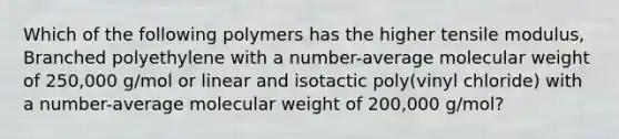 Which of the following polymers has the higher tensile modulus, Branched polyethylene with a number-average molecular weight of 250,000 g/mol or linear and isotactic poly(vinyl chloride) with a number-average molecular weight of 200,000 g/mol?