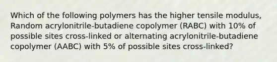 Which of the following polymers has the higher tensile modulus, Random acrylonitrile-butadiene copolymer (RABC) with 10% of possible sites cross-linked or alternating acrylonitrile-butadiene copolymer (AABC) with 5% of possible sites cross-linked?