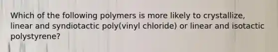 Which of the following polymers is more likely to crystallize, linear and syndiotactic poly(vinyl chloride) or linear and isotactic polystyrene?