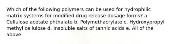 Which of the following polymers can be used for hydrophilic matrix systems for modified drug release dosage forms? a. Cellulose acetate phthalate b. Polymethacrylate c. Hydroxypropyl methyl cellulose d. Insoluble salts of tannic acids e. All of the above