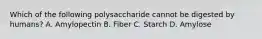 Which of the following polysaccharide cannot be digested by humans? A. Amylopectin B. Fiber C. Starch D. Amylose