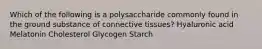 Which of the following is a polysaccharide commonly found in the ground substance of connective tissues? Hyaluronic acid Melatonin Cholesterol Glycogen Starch