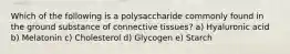 Which of the following is a polysaccharide commonly found in the ground substance of connective tissues? a) Hyaluronic acid b) Melatonin c) Cholesterol d) Glycogen e) Starch