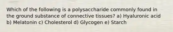 Which of the following is a polysaccharide commonly found in the ground substance of <a href='https://www.questionai.com/knowledge/kYDr0DHyc8-connective-tissue' class='anchor-knowledge'>connective tissue</a>s? a) Hyaluronic acid b) Melatonin c) Cholesterol d) Glycogen e) Starch