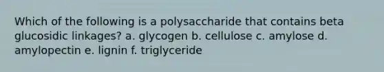 Which of the following is a polysaccharide that contains beta glucosidic linkages? a. glycogen b. cellulose c. amylose d. amylopectin e. lignin f. triglyceride