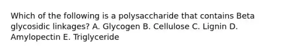 Which of the following is a polysaccharide that contains Beta glycosidic linkages? A. Glycogen B. Cellulose C. Lignin D. Amylopectin E. Triglyceride